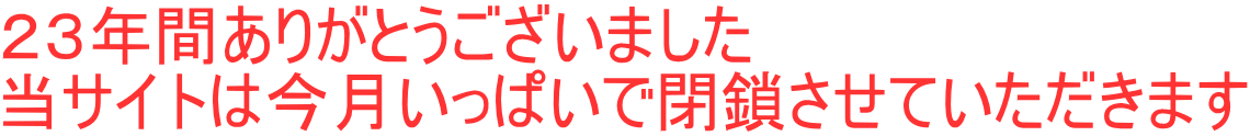 23年間ありがとうございました 当サイトは今月いっぱいで閉鎖させていただきます 23年間ありがとうございました 当サイトは今月いっぱいで閉鎖させていただきます