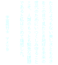テキスト ボックス: たとえようもない美しさともろさ
をこの目で見たとき地球を未来の
世代のためにいつくしみ守ること
こそ、人類のもっとも緊急な課題
であると私はじめて痛感した。

　　　 宇宙飛行士　アメリカ
　　　　　    ジクムント・イエーン
