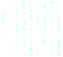 テキスト ボックス: 私たちに大気を与え、無限の暗黒と死から守ってくれるその大気は、実は限りなく薄いフィルムにすぎない。　　　・・・・・・
この生命を守ってくれる薄膜をほんのわずかでも損なうのは、きわめて危険なことだ。

宇宙飛行士　ロシア
ウルジミール・シャタロフ
