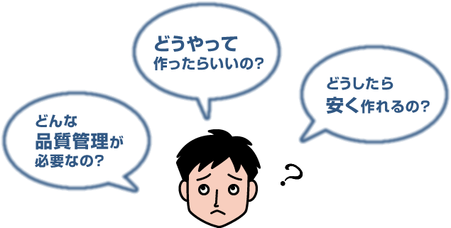 「どんな品質管理が必要なの？」「どうやって作ったらいいの？」「どうしたら安く作れるの？」