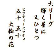 大リーグ
  輝く星に
　　又ひとつ

　　ヒフティーヒフティ
　　五十 五十
　　　大輪の花
