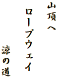 山頂へ

 ロープウェイ

　　　　涼の道