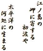 江ノ島の
　岬に寄する
　　 　初波や

 太平洋の
 　何処に生まる