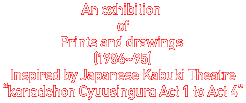 An exbition of Prints and drawings(1986`95)@Inspired byJapanese Kabuki Theatre "kanadehon Cyuusingura Act 1 to Act 4"